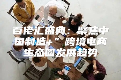 百佬汇盛典：聚焦中国制造+”跨境电商生态圈发展趋势