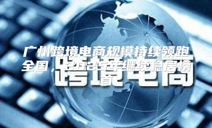 广州跨境电商规模持续领跑全国，2025年继续稳居榜首