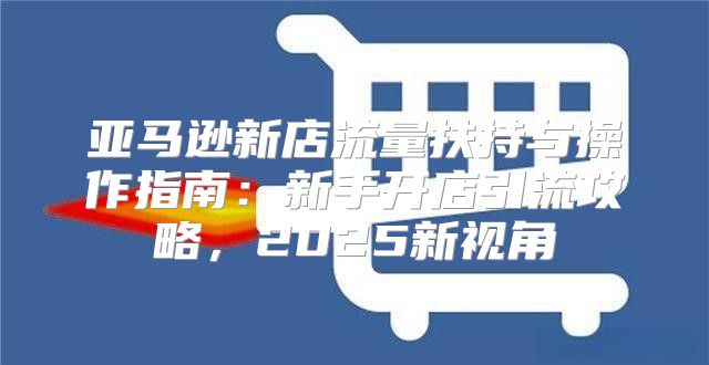 亚马逊新店流量扶持与操作指南：新手开店引流攻略，2025新视角