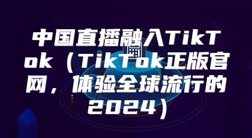 中国直播融入TikTokTikTok正版官网，体验全球流行的2025