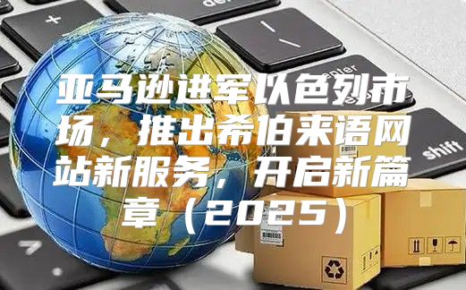 亚马逊进军以色列市场，推出希伯来语网站新服务，开启新篇章2025
