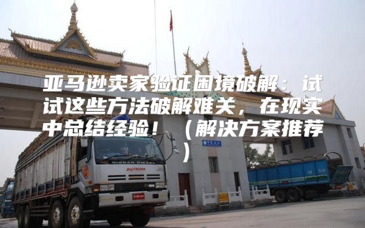 亚马逊卖家验证困境破解：试试这些方法破解难关，在现实中总结经验！解决方案推荐