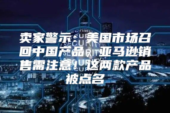 卖家警示：美国市场召回中国产品，亚马逊销售需注意！这两款产品被点名