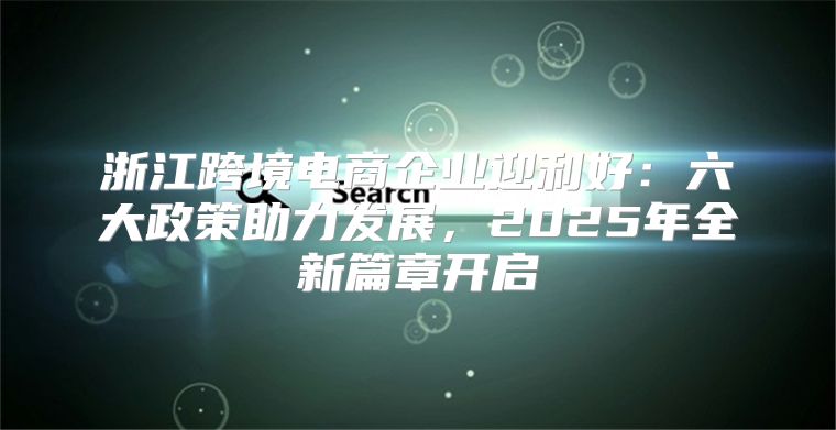 浙江跨境电商企业迎利好：六大政策助力发展，2025年全新篇章开启