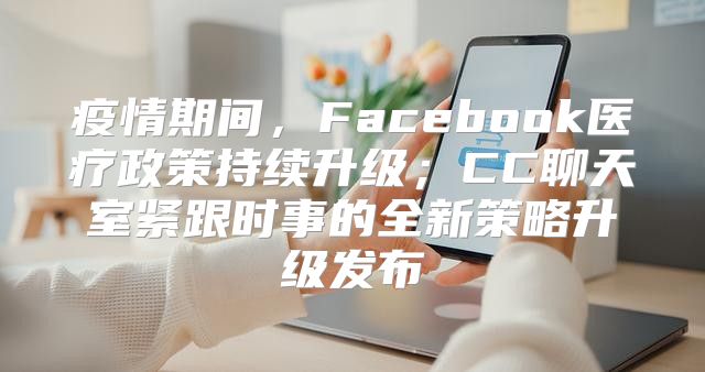 疫情期间，Facebook医疗政策持续升级；CC聊天室紧跟时事的全新策略升级发布