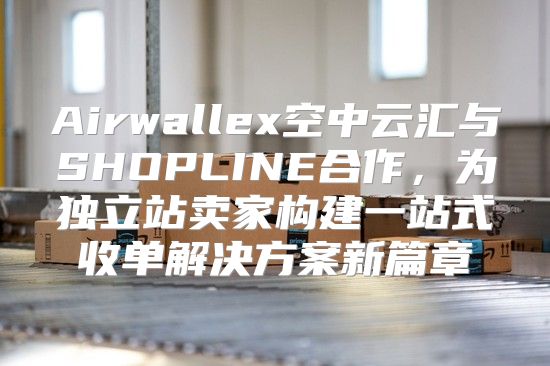 Airwallex空中云汇与SHOPLINE合作，为独立站卖家构建一站式收单解决方案新篇章