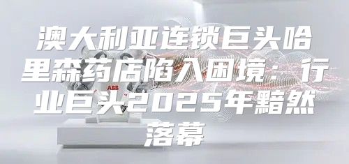 澳大利亚连锁巨头哈里森药店陷入困境：行业巨头2025年黯然落幕