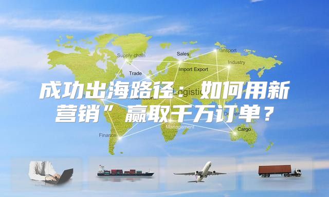 成功出海路径：如何用新营销”赢取千万订单？