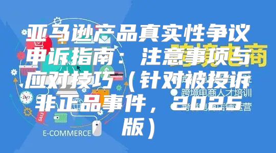 亚马逊产品真实性争议申诉指南：注意事项与应对技巧针对被投诉非正品事件，2025版