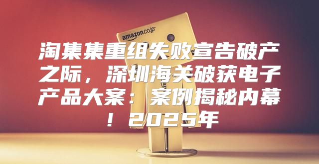 淘集集重组失败宣告破产之际，深圳海关破获电子产品大案：案例揭秘内幕！2025年