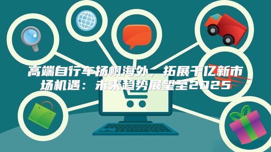 高端自行车扬帆海外，拓展千亿新市场机遇：未来趋势展望至2025