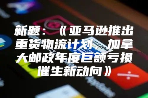 新题：亚马逊推出重货物流计划，加拿大邮政年度巨额亏损催生新动向