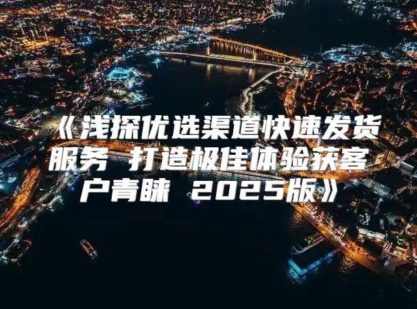 浅探优选渠道快速发货服务打造极佳体验获客户青睐2025版