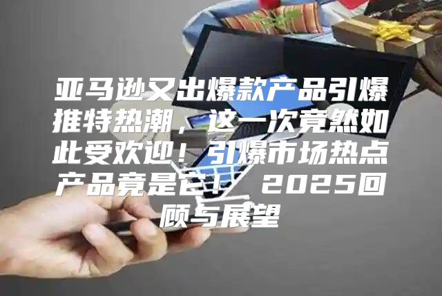 亚马逊又出爆款产品引爆推特热潮，这一次竟然如此受欢迎！引爆市场热点产品竟是它！ 2025回顾与展望