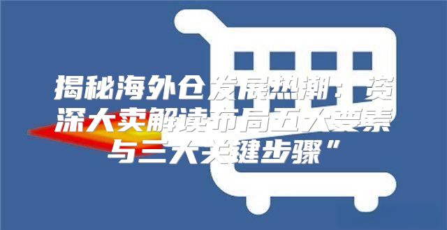 揭秘海外仓发展热潮：资深大卖解读布局五大要素与三大关键步骤”