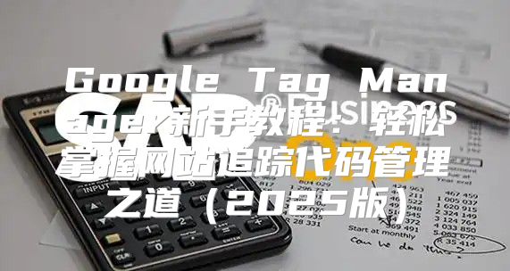 Google Tag Manager新手教程：轻松掌握网站追踪代码管理之道2025版