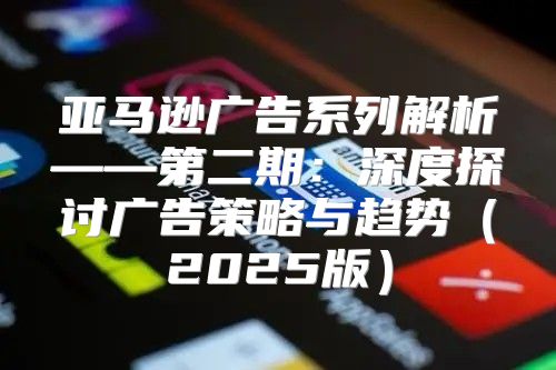 亚马逊广告系列解析——第二期：深度探讨广告策略与趋势2025版