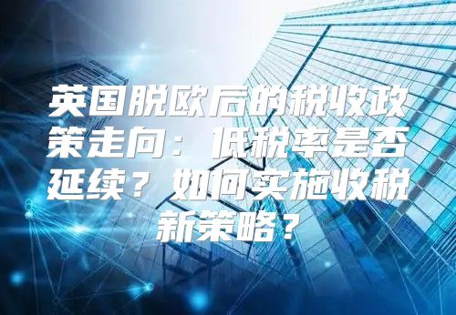 英国脱欧后的税收政策走向：低税率是否延续？如何实施收税新策略？