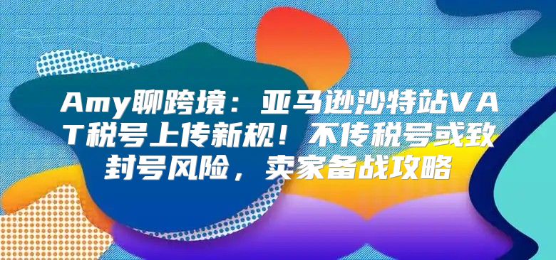 Amy聊跨境：亚马逊沙特站VAT税号上传新规！不传税号或致封号风险，卖家备战攻略