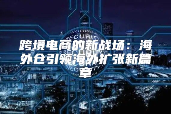 跨境电商的新战场：海外仓引领海外扩张新篇章