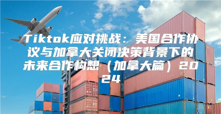 Tiktok应对挑战：美国合作协议与加拿大关闭决策背景下的未来合作构想加拿大篇2025