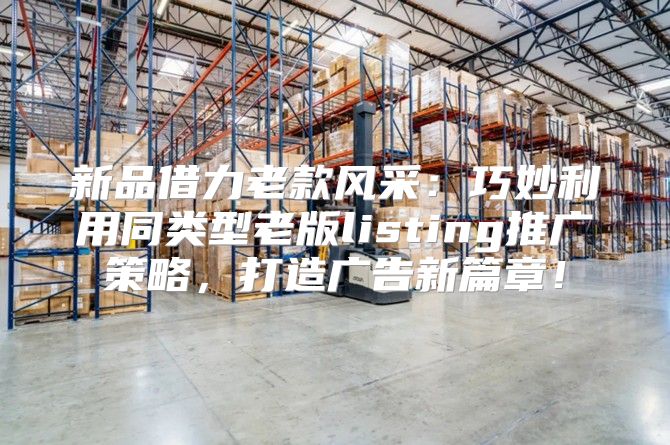新品借力老款风采：巧妙利用同类型老版listing推广策略，打造广告新篇章！