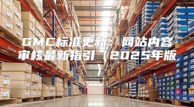 GMC标准更新：网站内容审核最新指引2025年版