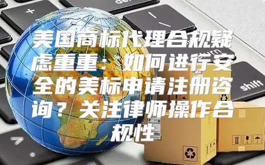美国商标代理合规疑虑重重：如何进行安全的美标申请注册咨询？关注律师操作合规性