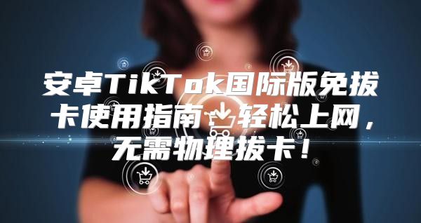 安卓TikTok国际版免拔卡使用指南：轻松上网，无需物理拔卡！
