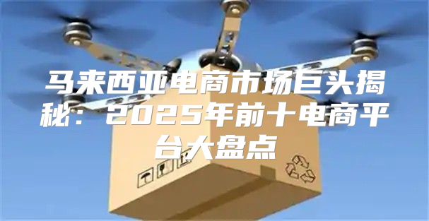 马来西亚电商市场巨头揭秘：2025年前十电商平台大盘点