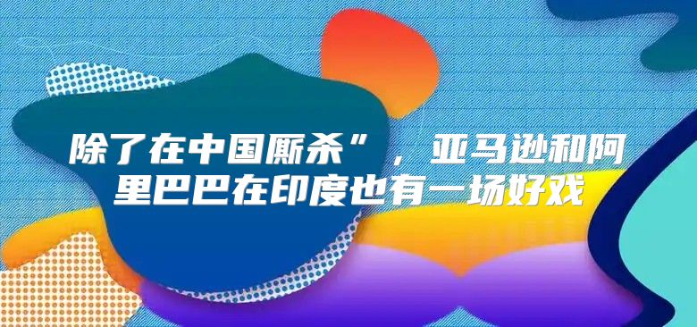 除了在中国厮杀”，亚马逊和阿里巴巴在印度也有一场好戏