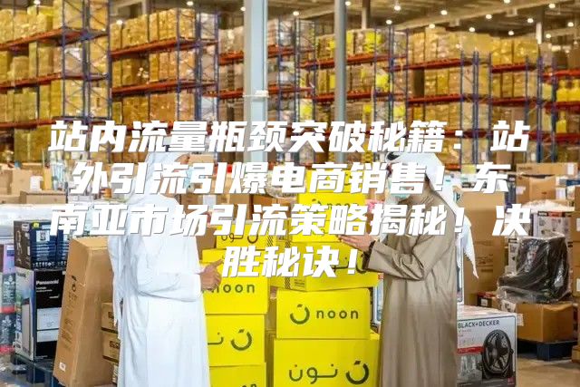 站内流量瓶颈突破秘籍：站外引流引爆电商销售！东南亚市场引流策略揭秘！决胜秘诀！