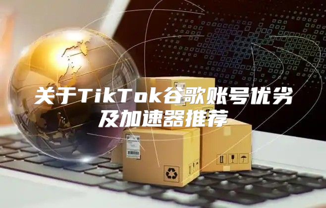 关于TikTok谷歌账号优劣及加速器推荐