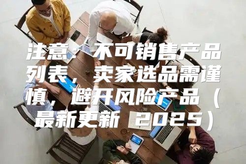 注意：不可销售产品列表，卖家选品需谨慎，避开风险产品最新更新 2025