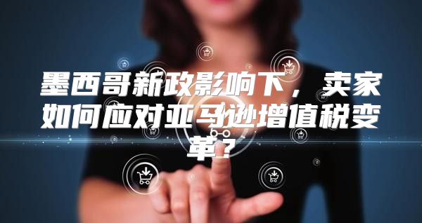 墨西哥新政影响下，卖家如何应对亚马逊增值税变革？