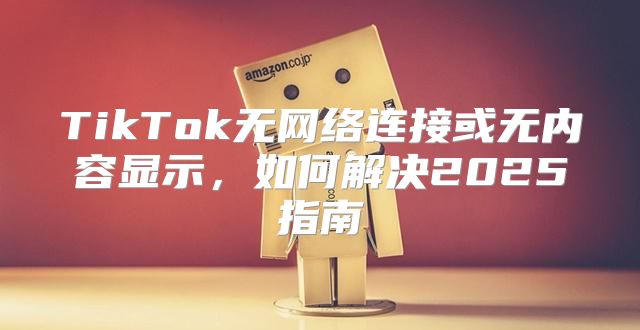 TikTok无网络连接或无内容显示，如何解决2025指南