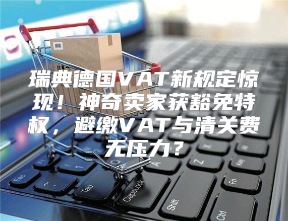 瑞典德国VAT新规定惊现！神奇卖家获豁免特权，避缴VAT与清关费无压力？