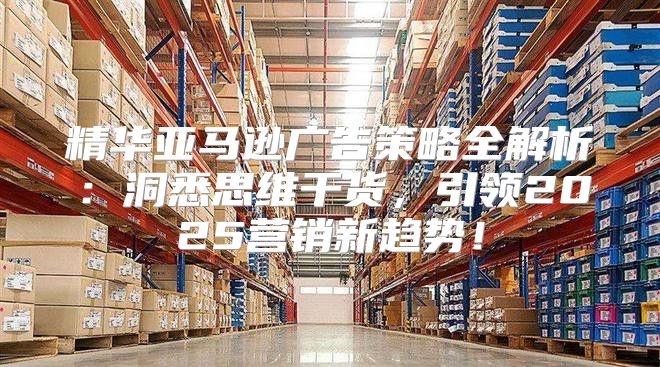 精华亚马逊广告策略全解析：洞悉思维干货，引领2025营销新趋势！