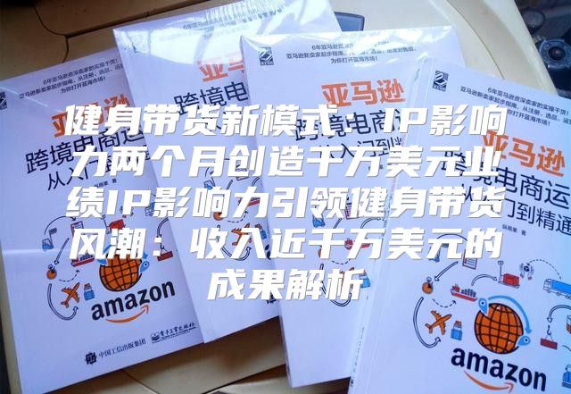 健身带货新模式：IP影响力两个月创造千万美元业绩IP影响力引领健身带货风潮：收入近千万美元的成果解析