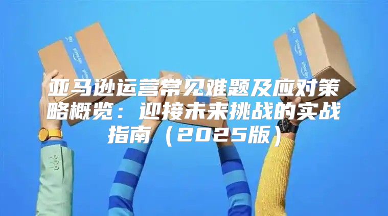亚马逊运营常见难题及应对策略概览：迎接未来挑战的实战指南2025版