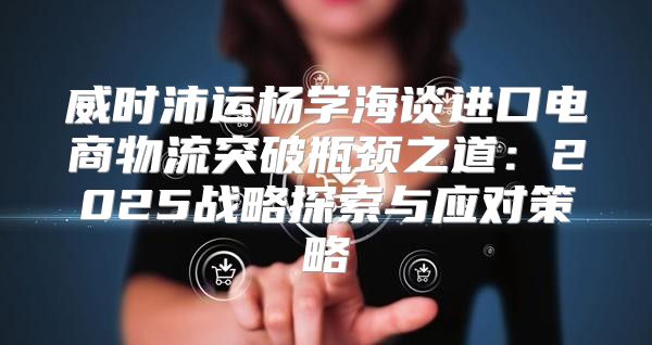 威时沛运杨学海谈进口电商物流突破瓶颈之道：2025战略探索与应对策略
