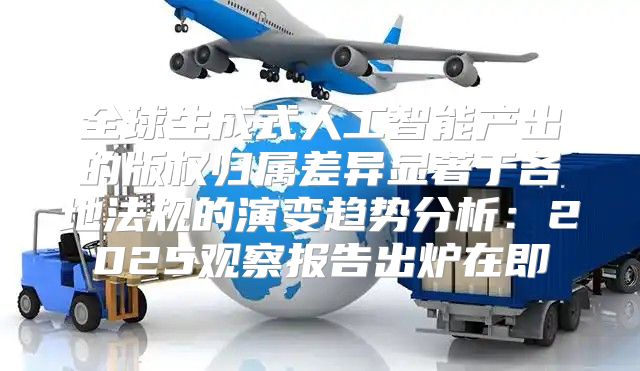 全球生成式人工智能产出的版权归属差异显著于各地法规的演变趋势分析：2025观察报告出炉在即