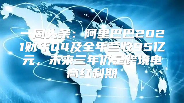 一周头条：阿里巴巴2021财年Q4及全年营收95亿元，未来三年仍是跨境电商红利期