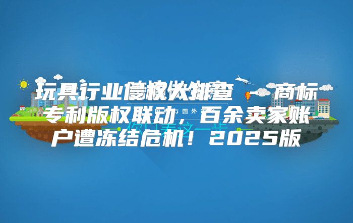 玩具行业侵权大排查 - 商标专利版权联动，百余卖家账户遭冻结危机！2025版