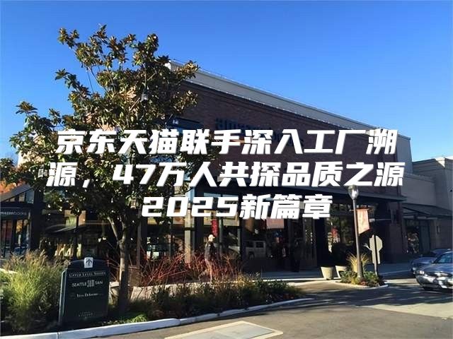京东天猫联手深入工厂溯源，47万人共探品质之源 2025新篇章