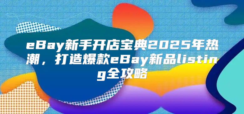 eBay新手开店宝典2025年热潮，打造爆款eBay新品listing全攻略