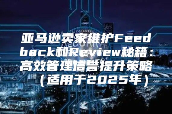 亚马逊卖家维护Feedback和Review秘籍：高效管理信誉提升策略适用于2025年