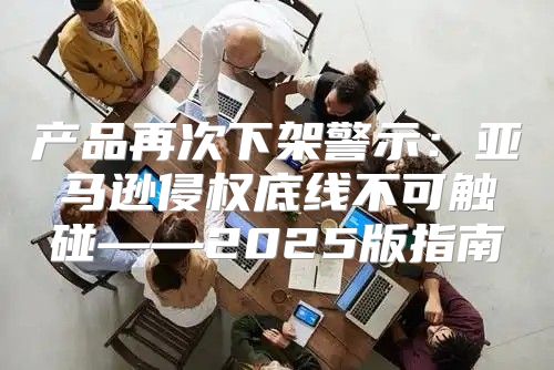 产品再次下架警示：亚马逊侵权底线不可触碰——2025版指南