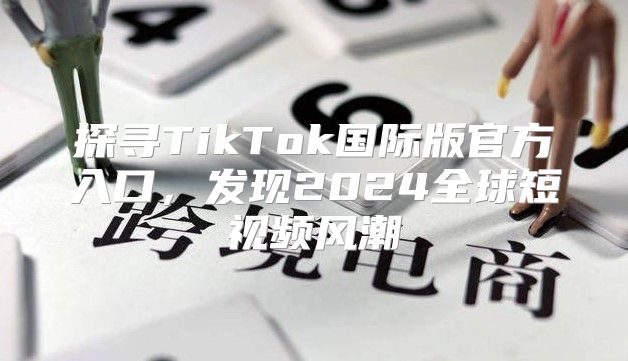 探寻TikTok国际版官方入口，发现2025全球短视频风潮