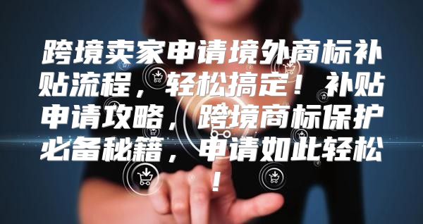 跨境卖家申请境外商标补贴流程，轻松搞定！补贴申请攻略，跨境商标保护必备秘籍，申请如此轻松！